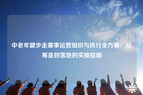 中老年健步走赛事运营组织与执行全方案：从筹备到落地的实操指南